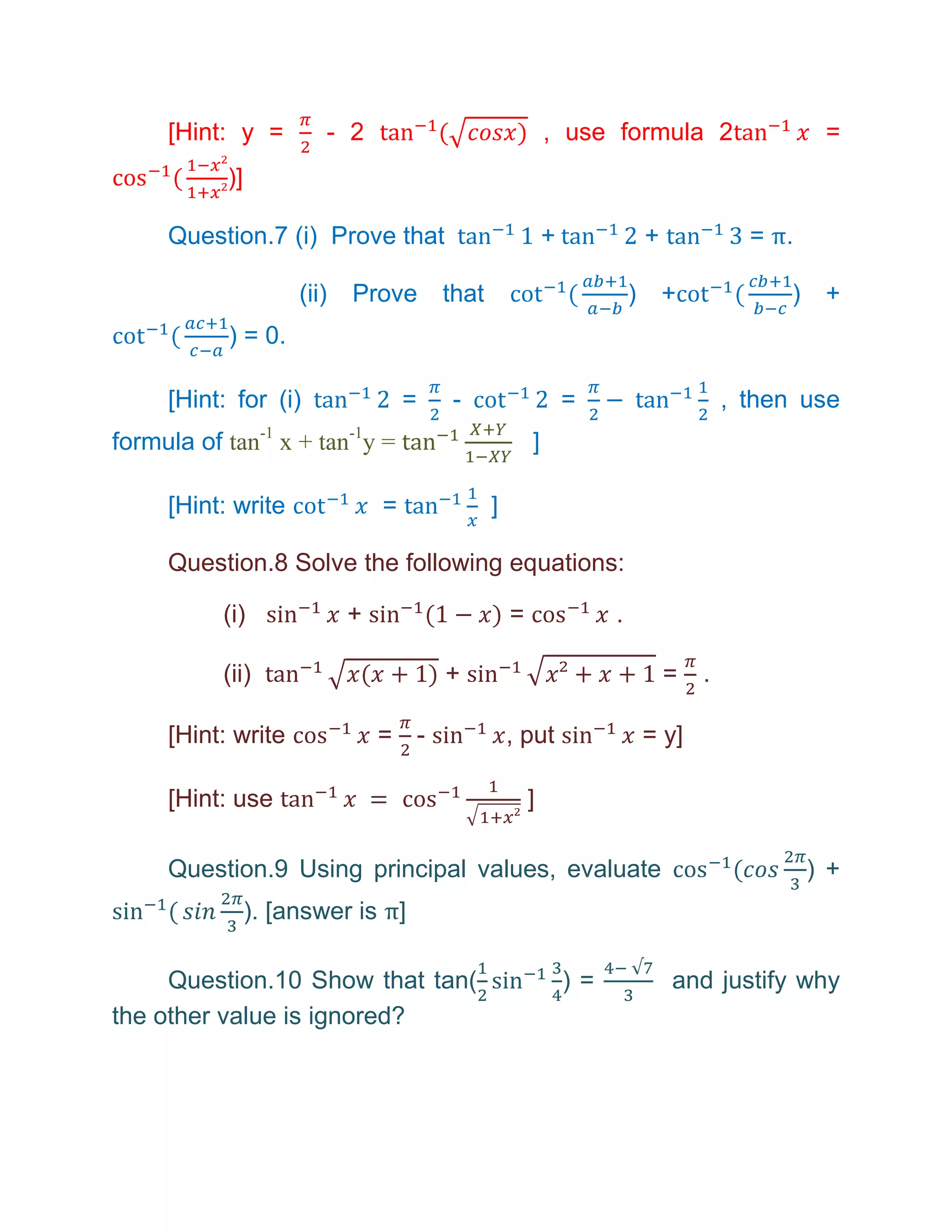 [Hint: y =         - 2                                , use formula 2                        =
           )]

     Question.7 (i) Prove that                             +                +             = π.

                     (ii)   Prove       that                            )       +            )    +
           ) = 0.

     [Hint: for (i)                 =   -                      =                        , then use
formula of tan-1 x + tan-1y =                          ]

     [Hint: write               =              ]

     Question.8 Solve the following equations:

           (i)              +                      =                .

           (ii)                         +                                       =   .

     [Hint: write               = -                , put                    = y]

     [Hint: use                                        ]

     Question.9 Using principal values, evaluate                                                 ) +
                ). [answer is π]

     Question.10 Show that tan(                                )=               and justify why
the other value is ignored?
 