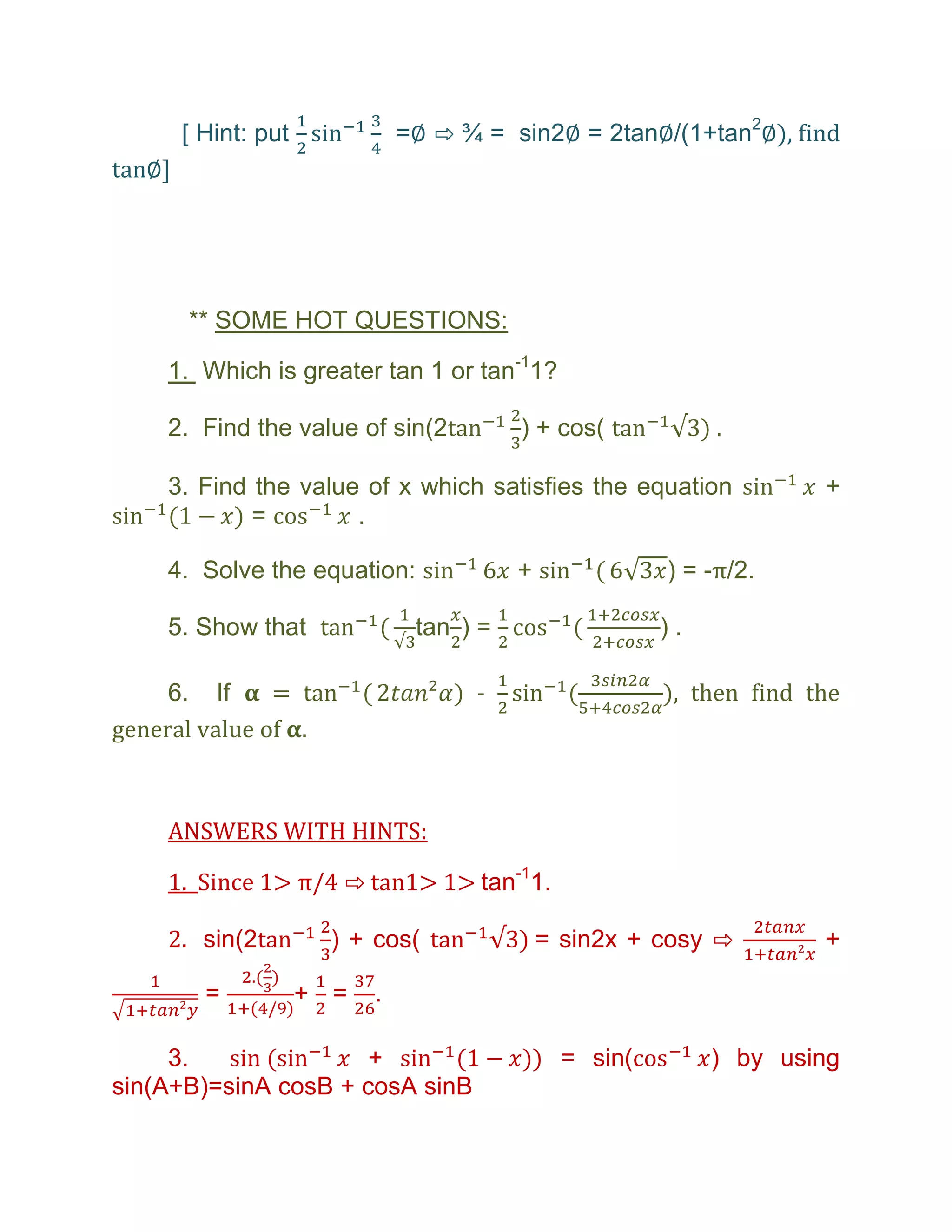 [ Hint: put             =∅ ⇨ ¾ = sin2∅ = 2tan∅/(1+tan2∅), find
tan∅]




        ** SOME HOT QUESTIONS:

     1. Which is greater tan 1 or tan-11?

     2. Find the value of sin(2            ) + cos(

     3. Find the value of x which satisfies the equation                +
             =        .

     4. Solve the equation:                +              ) = -π/2.

     5. Show that                tan ) =                  ).

     6. If     =                      -                   ), then find the
general value of .



     ANSWERS WITH HINTS:

     1. Since 1> π/4 ⇨ tan1> 1> tan-11.

     2. sin(2           ) + cos(               = sin2x + cosy ⇨         +

          =           + =   .

     3.               +                          = sin(        ) by using
sin(A+B)=sinA cosB + cosA sinB
 