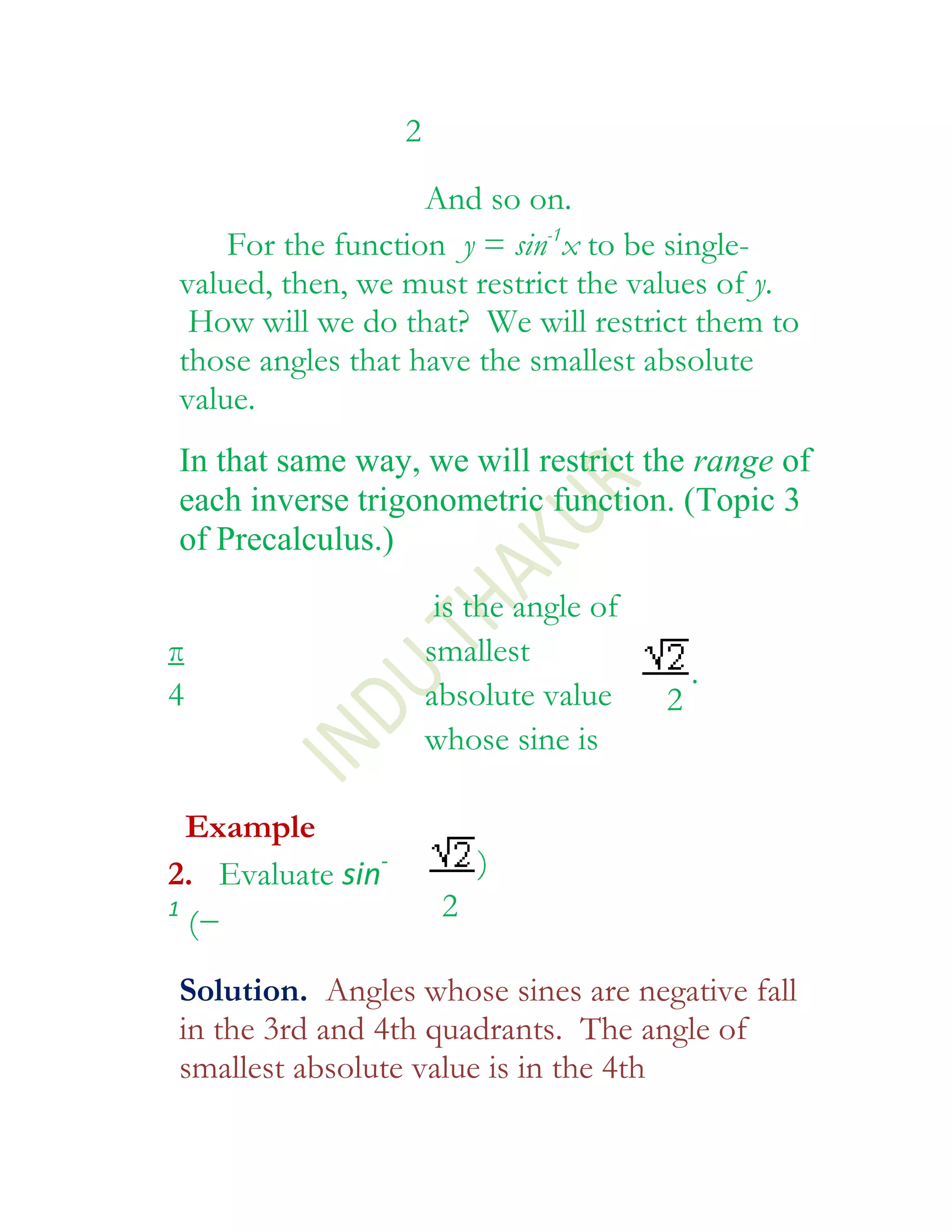 2
                   And so on.
    For the function y = sin-1x to be single-
valued, then, we must restrict the values of y.
 How will we do that? We will restrict them to
those angles that have the smallest absolute
value.
In that same way, we will restrict the range of
each inverse trigonometric function. (Topic 3
of Precalculus.)
                        is the angle of
π                      smallest
                                              .
4                      absolute value     2
                       whose sine is

  Example
2. Evaluate sin-            )
1
  (−                    2

Solution. Angles whose sines are negative fall
in the 3rd and 4th quadrants. The angle of
smallest absolute value is in the 4th
 