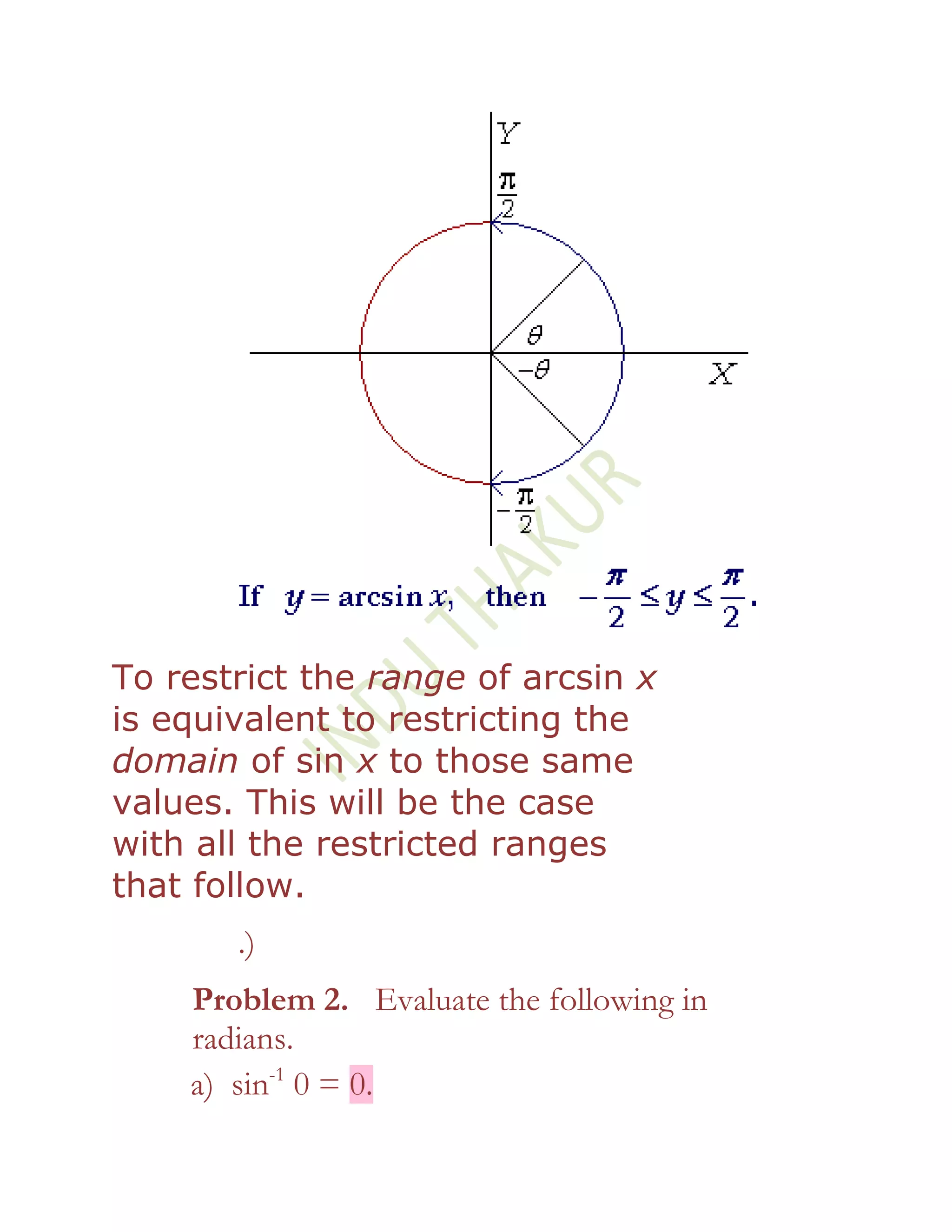 To restrict the range of arcsin x
is equivalent to restricting the
domain of sin x to those same
values. This will be the case
with all the restricted ranges
that follow.
       .)
    Problem 2. Evaluate the following in
    radians.
    a) sin-1 0 = 0.
 