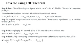 Inverse using CH Theorem
Step 1: For a Given Non-singular Square Matrix ‘A’ of order ‘n’, Find its Characteristic equation
|A-λIn| = 0.
Expand the Determinant such that it is reduced in the below format:
λn + a1λn-1 + a2λn-2 + . . . + anIn = 0, where a1, a2, . . . , an are real Constants.
Step 2: As per Cayley-Hamilton’s theorem, the above Characteristic equation of ‘A’ is satisfied
by itself, Hence:
An + a1An-1 + a2An-2 + . . . + anIn = 0
Step 3: Multiplying by A-1 on Both Sides of the above Equation reduces it to:
An-1 + a1An-2 + a2An-3 + . . . an-1In + anA-1 = 0
Step 4: Find A-1 by simplifying and reordering the terms of the above equation, then A-1 is:
A-1 =
−1
an
[ An-1 + a1An-2 + a1An-3 + . . . An-1In ]
 