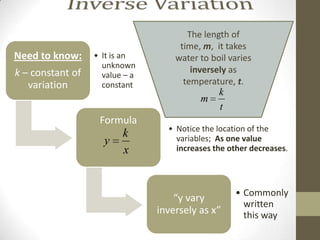 The length of
                                     time, m, it takes
Need to know:     • It is an        water to boil varies
                    unknown
k – constant of                         inversely as
                    value – a
   variation        constant          temperature, t.
                                               k
                                          m
                                               t
                   Formula
                                  • Notice the location of the
                         k          variables; As one value
                    y
                         x          increases the other decreases.




                                                   • Commonly
                                    “y vary
                                                     written
                                inversely as x”      this way
 