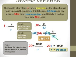 The length of my legs, l, varies inversely as the steps I must
 take to cross the room, s. If it takes me 62 steps and my
 legs are 30 in long, how many steps would it take if my legs
                         were only 20 in long?



l=  k
   ___           Step 1:
                 Fill in the base     30 = __
                                           k
                 given values              62
       s
                                                       k
                                                      ___
                 Step 2:
                 Multiply to
                                    (62)(30)   = (62)
                 solve for k                           (62)
                                            1860 = k
                                    1860
                                    ____
Step 3:
Use k and the given for the    20 =               20 s = 1860
second scenario to find the             s              s = 93 steps
missing value
 