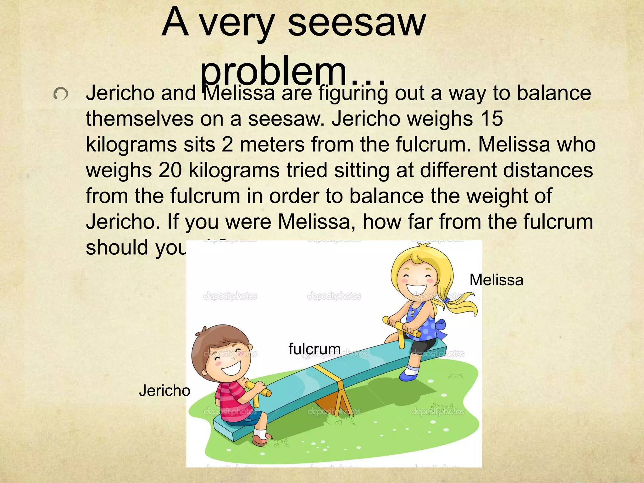A very seesaw 
problem… 
Jericho and Melissa are figuring out a way to balance 
themselves on a seesaw. Jericho weighs 15 
kilograms sits 2 meters from the fulcrum. Melissa who 
weighs 20 kilograms tried sitting at different distances 
from the fulcrum in order to balance the weight of 
Jericho. If you were Melissa, how far from the fulcrum 
should you sit? 
fulcrum 
Melissa 
Jericho 
 