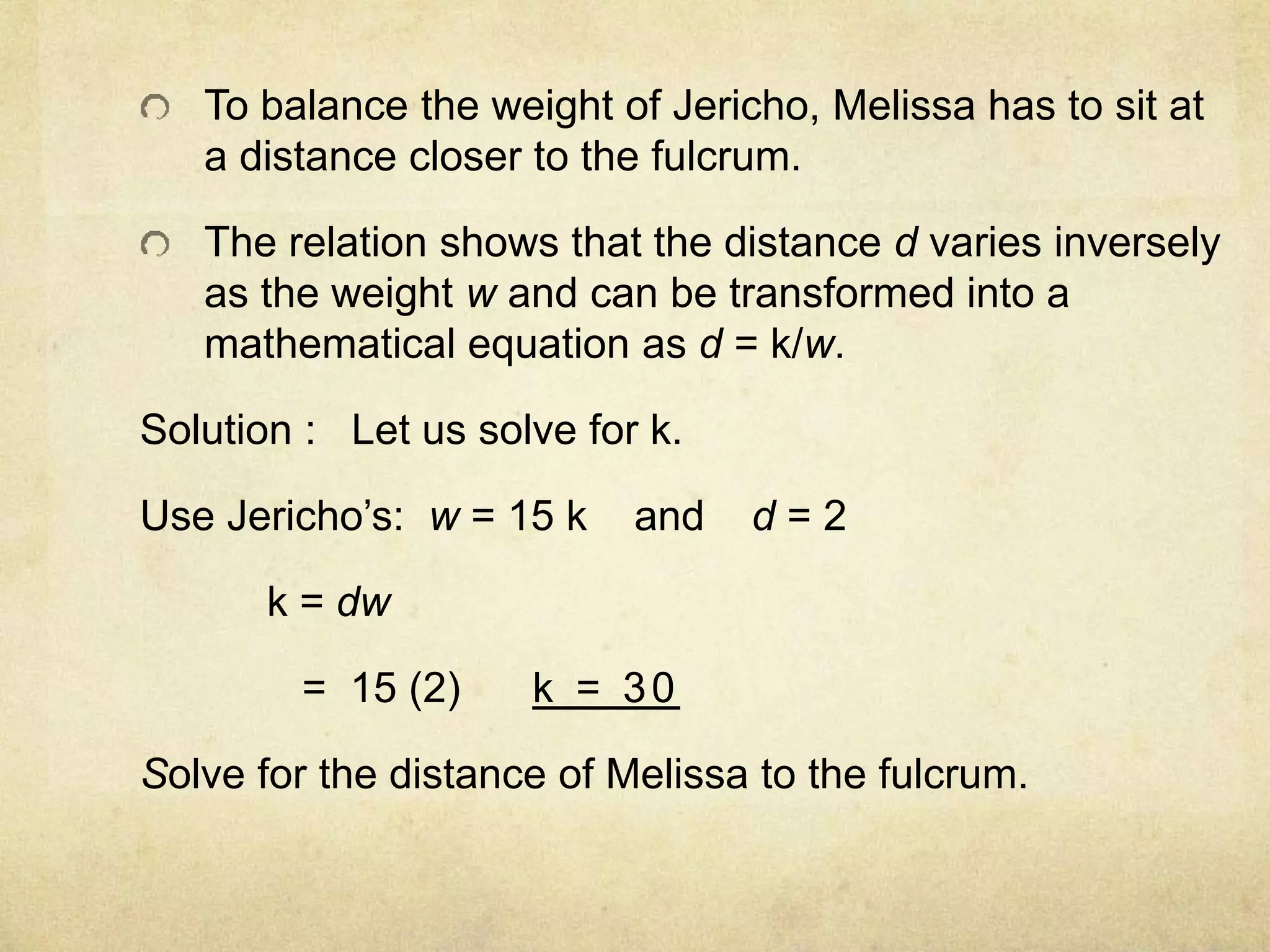 To balance the weight of Jericho, Melissa has to sit at 
a distance closer to the fulcrum. 
The relation shows that the distance d varies inversely 
as the weight w and can be transformed into a 
mathematical equation as d = k/w. 
Solution : Let us solve for k. 
Use Jericho’s: w = 15 k and d = 2 
k = dw 
= 15 (2) k = 30 
Solve for the distance of Melissa to the fulcrum. 
 