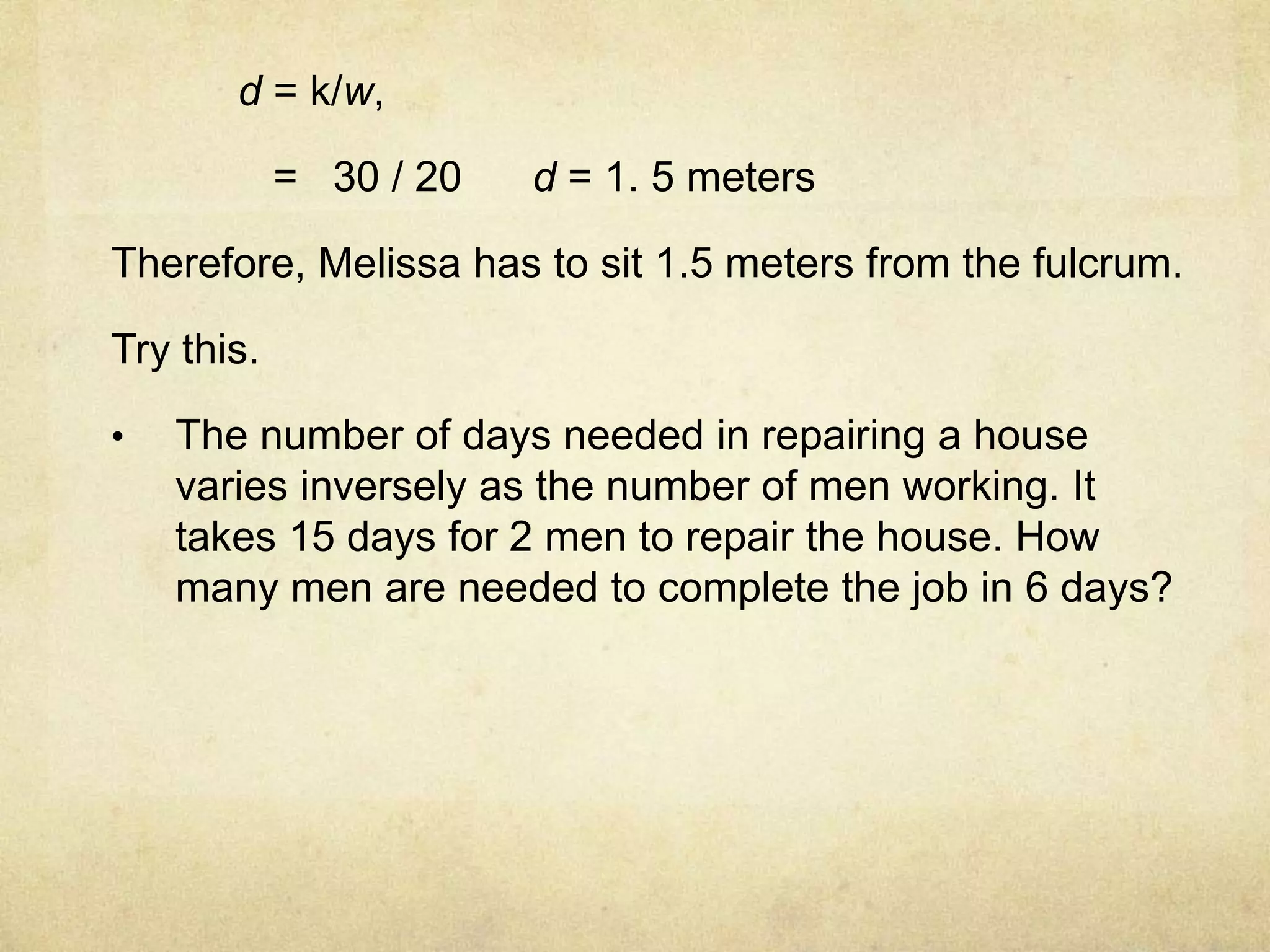 d = k/w, 
= 30 / 20 d = 1. 5 meters 
Therefore, Melissa has to sit 1.5 meters from the fulcrum. 
Try this. 
• The number of days needed in repairing a house 
varies inversely as the number of men working. It 
takes 15 days for 2 men to repair the house. How 
many men are needed to complete the job in 6 days? 
 
