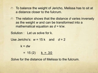 To balance the weight of Jericho, Melissa has to sit at 
a distance closer to the fulcrum. 
The relation shows that the distance d varies inversely 
as the weight w and can be transformed into a 
mathematical equation as d = k/w. 
Solution : Let us solve for k. 
Use Jericho’s: w = 15 k and d = 2 
k = dw 
= 15 (2) k = 30 
Solve for the distance of Melissa to the fulcrum. 
 