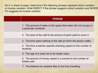 On a ¼ sheet of paper, determine if the following phrases represent direct variation 
or inverse variation. Write DIRECT if the phrase suggest a direct variation and INVERSE 
If it suggests an inverse variation. 
PHRASE 
1. The amount of water to the space that water did not occupy in 
a particular container. 
2. The area of the wall to the amount of paint used to cover it. 
3. The time spent walking to the rate at which the person walks. 
4. The time a teacher spends checking papers to the number of 
students. 
5. The age of a used car to its resale value. 
6. The amount of money raised in a concert to the number of 
tickets sold. 
7. The distance an airplane flies to the time travelling. 
 