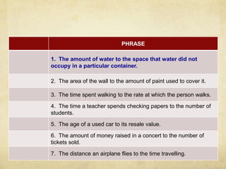 PHRASE 
1. The amount of water to the space that water did not 
occupy in a particular container. 
2. The area of the wall to the amount of paint used to cover it. 
3. The time spent walking to the rate at which the person walks. 
4. The time a teacher spends checking papers to the number of 
students. 
5. The age of a used car to its resale value. 
6. The amount of money raised in a concert to the number of 
tickets sold. 
7. The distance an airplane flies to the time travelling. 
 