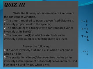 QUIZ III 
Write the ff. in equation form where k represent 
the constant of variation. 
1.The time(t) required to travel a given fixed distance is 
inversely proportional to the speed(r). 
2.The altitude(h) of a triangle with constant area varies 
inversely as its base(b). 
3.The temperature(T) at which water boils varies 
inversely as the number of feet(h) above sea level. 
Answer the following. 
4.If c varies inversely as d and c = 30 when d = 9, find d 
when c = 540. 
5.The gravitational force(f) between two bodies varies 
inversely as the square of distance(d) between them. Find 
f when d = 5 and f = 100 when d = 4. 
t = k 
r 
h = k 
b 
T = k 
h 
d = 1 
2 
 