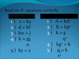 Read the ff. equations correctly. 
1.) x = ky 
2.) d = kf 
3.) kw = j 
4.) k = m 
Direct Variation Direct Square Variation 
n 
5.) ky = z 
1.) A = kd2 
2.) R = kp2 
3.) k = s 
q2 
4.) kg2 = h 
5.) n = k 
t2 
 