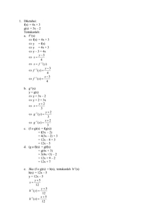 1. Diketahui:
f(x) = 4x + 3
g(x) = 3x – 2
Tentukanlah:
a. f-1(x)
 f(x) = 4x + 3
 y = f(x)
 y = 4x + 3
 y – 3 = 4x

4
3

y
x
 )(1
yfx 


4
3
)(1 
 y
yf

4
3
)(1 
 x
xf
b. g-1(x)
y = g(x)
 y = 3x – 2
 y + 2 = 3x

3
2

y
x

3
2
)(1 
 y
yg

3
2
)(1 
 x
xg
c. (f o g)(x) = f(g(x))
= f(3x – 2)
= 4(3x – 2) + 3
= 12x – 8 + 3
= 12x – 5
d. (g o f)(x) = g(f(x)
= g(4x + 3)
= 3(4x +3) – 2
= 12x + 9 – 2
= 12x + 7
e. Jika (f o g)(x) = h(x), tentukanlah h-1(x)
h(x) = 12x – 5
y = 12x – 5
12
5

y
x
12
5
)(1 
 y
yh
12
5
)(1 
 x
xh
 