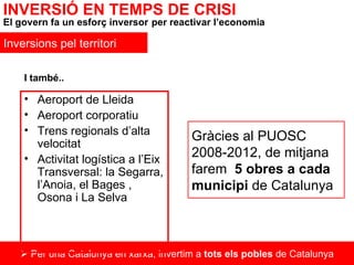    Per una Catalunya en xarxa, invertim a  tots els pobles  de Catalunya Aeroport de Lleida Aeroport corporatiu Trens regionals d’alta velocitat Activitat logística a l’Eix Transversal: la Segarra, l’Anoia, el Bages , Osona i La Selva INVERSIÓ EN TEMPS DE CRISI El govern fa un esforç inversor   per reactivar l’economia Inversions pel territori Gràcies al PUOSC 2008-2012, de mitjana farem  5 obres a cada municipi  de Catalunya I també.. 