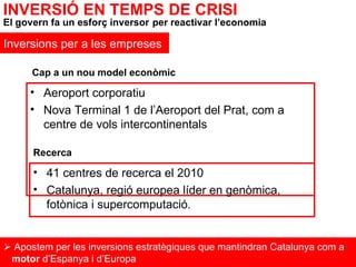Aeroport corporatiu Nova Terminal 1 de l’Aeroport del Prat, com a centre de vols intercontinentals    Apostem per les inversions estratègiques que mantindran Catalunya com a  motor  d’Espanya i d’Europa INVERSIÓ EN TEMPS DE CRISI El govern fa un esforç inversor   per reactivar l’economia Inversions per a les empreses Cap a un nou model econòmic 41 centres de recerca el 2010 Catalunya, regió europea líder en genòmica, fotònica i supercomputació . Recerca 