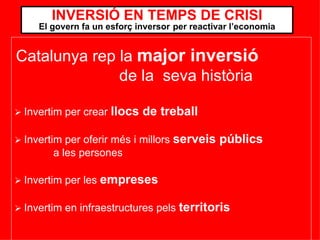    Invertim per crear  llocs de treball    Invertim per oferir més i millors  serveis públics   a les persones    Invertim per les  empreses    Invertim en infraestructures pels  territoris   INVERSIÓ EN TEMPS DE CRISI El govern fa un esforç inversor   per reactivar l’economia Catalunya rep la  major inversió   de la  seva història  