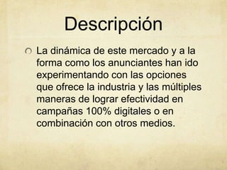 Descripción
La dinámica de este mercado y a la
forma como los anunciantes han ido
experimentando con las opciones
que ofrece la industria y las múltiples
maneras de lograr efectividad en
campañas 100% digitales o en
combinación con otros medios.
 