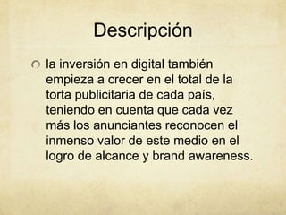 Descripción
la inversión en digital también
empieza a crecer en el total de la
torta publicitaria de cada país,
teniendo en cuenta que cada vez
más los anunciantes reconocen el
inmenso valor de este medio en el
logro de alcance y brand awareness.
 