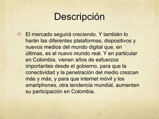 Descripción
El mercado seguirá creciendo. Y también lo
harán las diferentes plataformas, dispositivos y
nuevos medios del mundo digital que, en
últimas, es el nuevo mundo real. Y en particular
en Colombia, vienen años de esfuerzos
importantes desde el gobierno, para que la
conectividad y la penetración del medio crezcan
más y más, y para que internet móvil y los
smartphones, otra tendencia mundial, aumenten
su participación en Colombia.
 