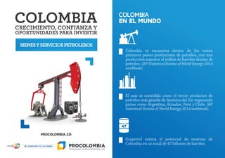 BIENESYSERVICIOSPETROLEROS
COLOMBIA
EN EL MUNDO
Colombia se encuentra dentro de los veinte
primeros países productores de petróleo, con una
producción superior al millón de barriles diarios de
petróleo. (BPStatisticalReviewofWorldEnergy2014
workbook).
El país se consolida como el tercer productor de
petróleo más grande de América del Sur superando
países como Argentina, Ecuador, Perú y Chile. (BP
Statistical Review of World Energy 2014 workbook).
Ecopetrol estima el potencial de reservas de
Colombia en un total de 47 billones de barriles.
 
