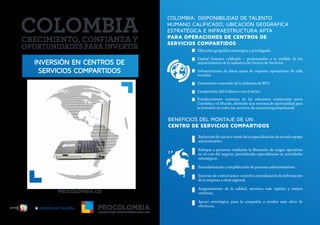 INVERSIÓN EN CENTROS DE
SERVICIOS COMPARTIDOS
COLOMBIA: DISPONIBILIDAD DE TALENTO
HUMANO CALIFICADO, UBICACIÓN GEOGRÁFICA
ESTRATÉGICA E INFRAESTRUCTURA APTA
PARA OPERACIONES DE CENTROS DE
SERVICIOS COMPARTIDOS
BENEFICIOS DEL MONTAJE DE UN
CENTRO DE SERVICIOS COMPARTIDOS
Ubicación geográfica estratégica y privilegiada.
Capital humano calificado – profesionales a la medida de los
requerimientos de la industria de Centros de Servicios.
Infraestructura de datos capaz de soportar operaciones de talla
mundial.
Crecimiento sostenido de la industria de BPO.
Compromiso del Gobierno con el sector.
Reduccióndecostosatravésdelaespecializacióndeunsoloequipo
administrativo.
Enfoque a procesos: mediante la liberación de cargas operativas
en el core del negocio, permitiendo especializarse en actividades
estratégicas.
Estandarización y simplificación de procesos administrativos.
Entorno de control único: control y centralización de información
de la empresa a nivel regional.
Aseguramiento de la calidad, servicios más rápidos y mejora
continua.
Apoyo estratégico para la compañía a niveles más altos de
eficiencia.
Fortalecimiento continuo de las relaciones comerciales entre
Colombia y el Mundo, abriendo una ventana de oportunidad para
la inversión en todos los servicios de outsourcing empresarial.
Libertad y Orden
 