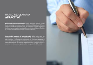 MARCO REGULATORIO
ATRACTIVO
Regulación laboral competitiva: turnos de trabajo flexibles con 48
horas de trabajo por semana que se dividen en 6 días, hasta 10 horas
continuaspordíasinningúnrecargo.Noserequierecuotadeempleados
locales en la contratación de trabajadores extranjeros. Salarios flexibles
de acuerdo a los diferentes tipos de contratos laborales.
Exención del Impuesto al Valor Agregado (IVA): aplica para los
servicios que sean prestados en Colombia de modo transfronterizo,
que se utilicen o consuman exclusivamente en el exterior. Para que la
empresa colombiana pueda acreditar la exención debe: estar inscrito
como exportador de servicios en el Registro Único Tributario (RUT) y
conservar los documentos que acrediten la exportación del servicio.
 