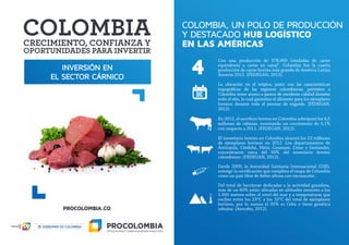 INVERSIÓN EN
EL SECTOR CÁRNICO
COLOMBIA, UN POLO DE PRODUCCIÓN
Y DESTACADO HUB LOGÍSTICO
EN LAS AMÉRICAS
Con una producción de 978.909 toneladas de carne
equivalente a carne en canal¹, Colombia fue la cuarta
producción de carne bovina más grande de América Latina
durante 2012. (FEDEGAN, 2012).
La ubicación en el trópico, junto con las características
topográficas de las regiones colombianas, permiten a
Colombia tener acceso a pastos de excelente calidad durante
todo el año, lo cual garantiza el alimento para los ejemplares
bovinos durante todo el proceso de engorde. (FEDEGAN,
2012).
En 2012, el sacrificio bovino en Colombia sobrepasó los 4,5
millones de cabezas, mostrando un crecimiento de 5,1%
con respecto a 2011. (FEDEGAN, 2012).
El inventario bovino en Colombia alcanzó los 22 millones
de ejemplares bovinos en 2012. Los departamentos de
Antioquia, Córdoba, Meta, Casanare, Cesar y Santander,
concentraron cerca del 50% del inventario bovino
colombiano. (FEDEGAN, 2012).
Desde 2009, la Autoridad Sanitaria Internacional (OIE),
entregó la certificación que completa el mapa de Colombia
como un país libre de fiebre aftosa con vacunación.
Del total de hectáreas dedicadas a la actividad ganadera,
más de un 60% están ubicadas en altitudes menores a los
1.000 metros sobre el nivel del mar y a temperaturas que
oscilan entre los 23ºC y los 32ºC del total de ejemplares
bovinos, por lo menos el 95% es Cebú o tiene genética
cebuina. (Asocebu, 2012).
4
 