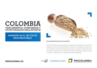 INVERSIÓN EN EL SECTOR DE
BIOCOMBUSTIBLES
BIOCOMBUSTIBLES EN COLOMBIA
En 2005 el Gobierno Nacional dio inicio a las políticas orientadas a incentivar la
producción y uso de biocombustibles en el país, con los objetivos de promover
una alternativa de desarrollo productivo para la ocupación formal del suelo,
contribuir a la generación de empleo, diversificar la canasta energética del país
y convertir a Colombia en un exportador de biocombustibles.
 