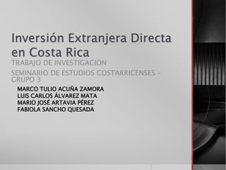 Inversión Extranjera Directa
en Costa Rica
TRABAJO DE INVESTIGACIÓN
SEMINARIO DE ESTUDIOS COSTARRICENSES –
GRUPO 3
MARCO TULIO ACUÑA ZAMORA
LUIS CARLOS ÁLVAREZ MATA
MARIO JOSÉ ARTAVIA PÉREZ
FABIOLA SANCHO QUESADA
 