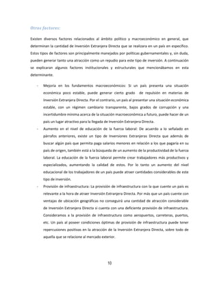 10
Otros factores:
Existen diversos factores relacionados al ámbito político y macroeconómico en general, que
determinan la cantidad de Inversión Extranjera Directa que se realizara en un país en específico.
Estos tipos de factores son principalmente manejados por políticas gubernamentales y, sin duda,
pueden generar tanto una atracción como un repudio para este tipo de inversión. A continuación
se explicaran algunos factores institucionales y estructurales que mencionábamos en esta
determinante.
- Mejoría en los fundamentos macroeconómicos: Si un país presenta una situación
económica poco estable, puede generar cierto grado de repulsión en materias de
Inversión Extranjera Directa. Por el contrario, un país al presentar una situación económica
estable, con un régimen cambiario transparente, bajos grados de corrupción y una
incertidumbre mínima acerca de la situación macroeconómica a futuro, puede hacer de un
país un lugar atractivo para la llegada de Inversión Extranjera Directa.
- Aumento en el nivel de educación de la fuerza laboral: De acuerdo a lo señalado en
párrafos anteriores, existe un tipo de Inversiones Extranjeras Directa que además de
buscar algún país que permita paga salarios menores en relación a los que pagaría en su
país de origen, también está a la búsqueda de un aumento de la productividad de la fuerza
laboral. La educación de la fuerza laboral permite crear trabajadores más productivos y
especializados, aumentando la calidad de estos. Por lo tanto un aumento del nivel
educacional de los trabajadores de un país puede atraer cantidades considerables de este
tipo de inversión.
- Provisión de infraestructura: La provisión de infraestructura con la que cuente un país es
relevante a la hora de atraer Inversión Extranjera Directa. Por más que un país cuente con
ventajas de ubicación geográficas no conseguirá una cantidad de atracción considerable
de Inversión Extranjera Directa si cuenta con una deficiente provisión de infraestructura.
Consideramos a la provisión de infraestructura como aeropuertos, carreteras, puertos,
etc. Un país al poseer condiciones óptimas de provisión de infraestructura puede tener
repercusiones positivas en la atracción de la Inversión Extranjera Directa, sobre todo de
aquella que se relacione al mercado exterior.
 