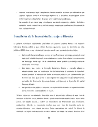 11
- Mejoría en el marco legal y regulatorio: Existen diversos estudios que demuestra que
algunos aspectos como un marco legal impreciso o la existencia de corrupción puede
influir negativamente a la hora de atraer la Inversión Extranjera Directa.
La posesión de un marco legal y regulatorio que sea transparente, estable y definido a
cabalidad puede convertirse en un instrumento importante para la atracción positiva de
este tipo de inversión.
Beneficios de la Inversión Extranjera Directa
En general, numerosos economistas presentan una posición positiva frente a la Inversión
Extranjera Directa, debido a que existen diversos argumentos sobre los beneficios de esta.
Feldstein (2000) observa que este tipo de inversión, puede traer los siguientes beneficios:
 La Inversión Extranjera Directa permite la transferencia de tecnología, sobretodo en el
caso de la relación de un país desarrollado a uno menos desarrollado. Esta transmisión
de tecnología no se logra con el comercio de bienes y servicios ni tampoco con las
inversiones financieras.
 Los países que recién la Inversión Extranjera Directa a menudo adquieren
capacitaciones para sus empleados. La filial extranjera al momento de introducir
nuevos procesos al mercado que recibe la inversión producirá, en cierta medida, que
la mano de obra que opera en esa organización adquiera nuevos conocimientos,
derivados del desempeño de nuevas tareas, contribuyendo al desarrollo del capital
humano del país.
 Las ganancias que genera la Inversión Extranjera Directa aumenta el ingreso obtenidos
de los impuestos a las sociedades en el país.
Si bien, estos son los principales beneficios que el país receptor obtiene de este tipo de
Inversión no son los únicos, también destaca que la Inversión Extranjera Directa auxilia a los
países, con capital escaso, a cubrir sus necesidades de financiación para inversiones
productivas. Además es importante recalcar que este tipo de inversión suele ser
considerablemente más estable que otros flujos especulativos de capital. Por último, la
Inversión Extranjera Directa supone, en cierta medida, un mayor crecimiento derivado de la
 