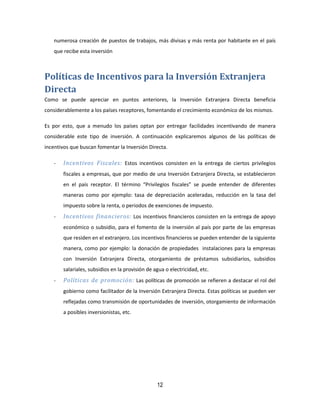 12
numerosa creación de puestos de trabajos, más divisas y más renta por habitante en el país
que recibe esta inversión
Políticas de Incentivos para la Inversión Extranjera
Directa
Como se puede apreciar en puntos anteriores, la Inversión Extranjera Directa beneficia
considerablemente a los países receptores, fomentando el crecimiento económico de los mismos.
Es por esto, que a menudo los países optan por entregar facilidades incentivando de manera
considerable este tipo de inversión. A continuación explicaremos algunos de las políticas de
incentivos que buscan fomentar la Inversión Directa.
- Incentivos Fiscales: Estos incentivos consisten en la entrega de ciertos privilegios
fiscales a empresas, que por medio de una Inversión Extranjera Directa, se establecieron
en el país receptor. El término “Privilegios fiscales” se puede entender de diferentes
maneras como por ejemplo: tasa de depreciación aceleradas, reducción en la tasa del
impuesto sobre la renta, o periodos de exenciones de impuesto.
- Incentivos financieros: Los incentivos financieros consisten en la entrega de apoyo
económico o subsidio, para el fomento de la inversión al país por parte de las empresas
que residen en el extranjero. Los incentivos financieros se pueden entender de la siguiente
manera, como por ejemplo: la donación de propiedades instalaciones para la empresas
con Inversión Extranjera Directa, otorgamiento de préstamos subsidiarios, subsidios
salariales, subsidios en la provisión de agua o electricidad, etc.
- Políticas de promoción: Las políticas de promoción se refieren a destacar el rol del
gobierno como facilitador de la Inversión Extranjera Directa. Estas políticas se pueden ver
reflejadas como transmisión de oportunidades de inversión, otorgamiento de información
a posibles inversionistas, etc.
 