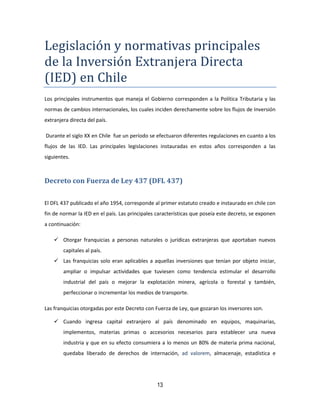 13
Legislacion y normativas principales
de la Inversion Extranjera Directa
(IED) en Chile
Los principales instrumentos que maneja el Gobierno corresponden a la Política Tributaria y las
normas de cambios internacionales, los cuales inciden derechamente sobre los flujos de Inversión
extranjera directa del país.
Durante el siglo XX en Chile fue un período se efectuaron diferentes regulaciones en cuanto a los
flujos de las IED. Las principales legislaciones instauradas en estos años corresponden a las
siguientes.
Decreto con Fuerza de Ley 437 (DFL 437)
El DFL 437 publicado el año 1954, corresponde al primer estatuto creado e instaurado en chile con
fin de normar la IED en el país. Las principales características que poseía este decreto, se exponen
a continuación:
 Otorgar franquicias a personas naturales o jurídicas extranjeras que aportaban nuevos
capitales al país.
 Las franquicias solo eran aplicables a aquellas inversiones que tenían por objeto iniciar,
ampliar o impulsar actividades que tuviesen como tendencia estimular el desarrollo
industrial del país o mejorar la explotación minera, agrícola o forestal y también,
perfeccionar o incrementar los medios de transporte.
Las franquicias otorgadas por este Decreto con Fuerza de Ley, que gozaran los inversores son.
 Cuando ingresa capital extranjero al país denominado en equipos, maquinarias,
implementos, materias primas o accesorios necesarios para establecer una nueva
industria y que en su efecto consumiera a lo menos un 80% de materia prima nacional,
quedaba liberado de derechos de internación, ad valorem, almacenaje, estadística e
 