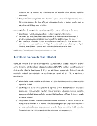 14
impuesto que se perciban por intermedio de las aduanas, como también derechos
consulares.
 El capital extranjero ingresado como divisas o equipos y maquinarias podría reexportarse
libremente, después de cinco años de internados al país, en cuotas anuales que no
excedieran del 20% del valor primitivo.
Además, gozaban de las siguientes franquicias especiales durante el término de diez años:
 Los intereses y utilidades que produjera podían reexportarse libremente.
 Las rentas que ellos produzcan quedarán exentas de todos los nuevos impuestos o
gravámenes que puedan establecerse durante el referido término de diez años.
 Para los efectos tributarios, podrán ser revalorizados de año en año, de acuerdo con las
variaciones que haya experimentado el tipo de cambio desde la fecha de su ingreso al país
hasta el cierre del ejercicio financiero correspondiente a cada declaración
Fuente: http://www.leychile.cl/Navegar?idNorma=1017763
Decreto con Fuerza de Ley 258 (DFL 258)
El DFL 258 publicado el año 1960, corresponde al segundo estatuto creado e instaurado en chile
con fin de normar la IED en el país. Este está basado en el DFL 437 el cual tuvo como fin promover
el desarrollo industrial incentivando la IED y las actividades consideradas de interés para la
economía nacional. Las principales características que poseía el DFL 258, se exponen a
continuación:
 Ampliaba la calificación de las actividades a las cuales los inversionistas extranjeros tenían
opción de acceder.
 Las franquicias ahora serán aplicables a aquellos aportes de capitales que estuviesen
destinados a iniciar, ampliar, impulsar, mejorar o renovar actividades mineras, agrícolas,
pesqueras o industriales o cualquier otra actividad que fuera calificada de interés para la
economía nacional.
 Otorgaba la facultad al Presidente de la República de discriminar si aprobar o rechazar las
franquicias establecidas en el decreto, las cuales se otorgaban por un plazo de días años y
en casos estipulados este plazo se podría extender hasta un máximo de 20 años. Las
franquicias que el presidente puede aprobar o rechazar son las siguientes:
 