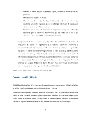 15
 Derecho de retirar del país el aporte de capital, utilidades e intereses que este
produzca.
 Libre acceso al mercado de divisas
 Liberación de liberada de derechos de internación, ad valorem, almacenaje,
estadística y todos los impuestos que se perciben por intermedio de las Aduanas,
como también de derechos consulares.
Esta franquicia se limitó a la internación de maquinaria nueva y demás elementos
necesarios para la instalación de industrias que no existen en el país y que
consuman a lo menos un 80% de materia prima nacional
 Franquicias tributarias. Se aplicaban a aquellas actividades exclusivamente dedicadas a la
producción de bienes de exportación o a capitales extranjeros destinados al
establecimiento de industrias de carácter fundamental que no existieran en el país. Estas
franquicias se podían concretar en la garantía de no alzar las tasas y sobretasas de los
impuestos a la renta y adicional vigentes a la fecha del decreto que aprobaba la
internación, ni de aplicar nuevos tributos que afectaban en forma exclusiva a la empresa,
sus subproductos o al comercio y transporte de ellos. Además, se otorgaba el derecho de
amortizar con cargo a utilidades los bienes del activo físico y revalorizar anualmente sin
pago de impuestos el activo representativo del capital aportado.
Fuente: http://www.leychile.cl/Navegar?idNorma=245440
Decreto Ley 600 (DL600)
El DL 600 publicado el año 1974, corresponde al estatuto actual instaurado en chile el cuál si bien
ha sufrido modificaciones sigue manteniendo su número y esencia.
El DL 600 es un mecanismo al amparo del cual el inversionista firma un contrato voluntario con el
Estado de Chile. El cual establece sus garantías y derecho, y además lo autoriza a transferir capital
u otras formas de inversión al país. Este mecanismo es administrado por el Comité de Inversiones
Extranjeras. Según lo establecido en el DL 600, este mecanismo puede ser utilizado por:
 