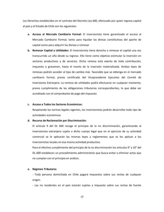 17
Los Derechos establecidos en el contrato del Decreto Ley 600, efectuado por quien ingresa capital
al país y el Estado de Chile son los siguientes:
a. Acceso al Mercado Cambiario Formal: El inversionista tiene garantizado el acceso al
Mercado Cambiario Formal, tanto para liquidar las divisas constitutivas del aporte de
capital como para adquirir las divisas a remesar
b. Remesar Capital y Utilidades: El inversionista tiene derecho a remesar el capital una vez
transcurrido un año desde su ingreso. Ello tiene como objetivo estimular la inversión en
sectores productivos y de servicios. Dicha remesa está exenta de toda contribución,
impuesto o gravamen, hasta el monto de la inversión materializada. Ambos tipos de
remesas podrán acceder al tipo de cambio más favorable que se obtenga en el mercado
cambiario formal, previo certificado del Vicepresidente Ejecutivo del Comité de
Inversiones Extranjera. La remesa de utilidades podrá efectuarse en cualquier momento,
previo cumplimiento de las obligaciones tributarias correspondientes, lo que debe ser
acreditado con el comprobante de pago del impuesto
c. Acceso a Todos los Sectores Económicos:
Respetando las normas legales vigentes, los inversionistas podrán desarrollar todo tipo de
actividades económicas
d. Recurso de Reclamación por Discriminación:
El artículo 9 del DL 600 recoge el principio de la no discriminación, garantizando al
inversionista extranjero sujeto a dicho cuerpo legal que en el ejercicio de su actividad
comercial se le aplicarán las mismas leyes y reglamentos que se les aplican a los
inversionistas locales en esa misma actividad productiva.
Para el efectivo cumplimiento del principio de la no discriminación los artículos 9° y 10° del
DL 600 establecen un procedimiento administrativo que busca evitar o eliminar actos que
no cumplan con el principio en análisis.
e. Régimen Tributario:
- Toda persona domiciliada en Chile pagará impuestos sobre sus rentas de cualquier
origen.
- Las no residentes en el país estarán sujetas a impuesto sobre sus rentas de fuente
 