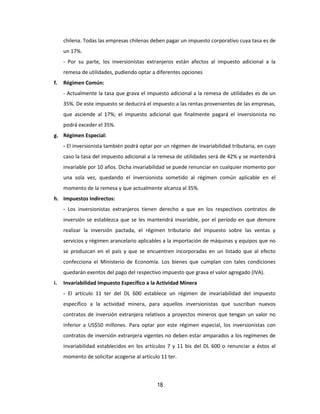 18
chilena. Todas las empresas chilenas deben pagar un impuesto corporativo cuya tasa es de
un 17%.
- Por su parte, los inversionistas extranjeros están afectos al impuesto adicional a la
remesa de utilidades, pudiendo optar a diferentes opciones
f. Régimen Común:
- Actualmente la tasa que grava el impuesto adicional a la remesa de utilidades es de un
35%. De este impuesto se deducirá el impuesto a las rentas provenientes de las empresas,
que asciende al 17%; el impuesto adicional que finalmente pagará el inversionista no
podrá exceder el 35%.
g. Régimen Especial:
- El inversionista también podrá optar por un régimen de invariabilidad tributaria, en cuyo
caso la tasa del impuesto adicional a la remesa de utilidades será de 42% y se mantendrá
invariable por 10 años. Dicha invariabilidad se puede renunciar en cualquier momento por
una sola vez, quedando el inversionista sometido al régimen común aplicable en el
momento de la remesa y que actualmente alcanza al 35%.
h. Impuestos Indirectos:
- Los inversionistas extranjeros tienen derecho a que en los respectivos contratos de
inversión se establezca que se les mantendrá invariable, por el período en que demore
realizar la inversión pactada, el régimen tributario del impuesto sobre las ventas y
servicios y régimen arancelario aplicables a la importación de máquinas y equipos que no
se produzcan en el país y que se encuentren incorporadas en un listado que al efecto
confecciona el Ministerio de Economía. Los bienes que cumplan con tales condiciones
quedarán exentos del pago del respectivo impuesto que grava el valor agregado (IVA).
i. Invariabilidad Impuesto Específico a la Actividad Minera
- El artículo 11 ter del DL 600 establece un régimen de invariabilidad del impuesto
específico a la actividad minera, para aquellos inversionistas que suscriban nuevos
contratos de inversión extranjera relativos a proyectos mineros que tengan un valor no
inferior a US$50 millones. Para optar por este régimen especial, los inversionistas con
contratos de inversión extranjera vigentes no deben estar amparados a los regímenes de
invariabilidad establecidos en los artículos 7 y 11 bis del DL 600 o renunciar a éstos al
momento de solicitar acogerse al artículo 11 ter.
 