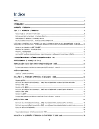 1
Indice
INDICE..........................................................................................................................................................1
INTRODUCCIÓN ...........................................................................................................................................3
INVERSIÓN EXTRANJERA..............................................................................................................................4
¿QUÉ ES LA INVERSIÓN EXTRANJERA? .........................................................................................................5
CLASIFICACIÓN DE LA INVERSIÓN EXTRANJERA .......................................................................................................... 5
DETERMINANTES DE LA INVERSIÓN EXTRANJERA DIRECTA ........................................................................................... 7
BENEFICIOS DE LA INVERSIÓN EXTRANJERA DIRECTA................................................................................................. 11
POLÍTICAS DE INCENTIVOS PARA LA INVERSIÓN EXTRANJERA DIRECTA.......................................................................... 12
LEGISLACIÓN Y NORMATIVAS PRINCIPALES DE LA INVERSIÓN EXTRANJERA DIRECTA (IED) EN CHILE........ 13
DECRETO CON FUERZA DE LEY 437 (DFL 437)....................................................................................................... 13
DECRETO CON FUERZA DE LEY 258 (DFL 258)....................................................................................................... 14
DECRETO LEY 600 (DL600) ............................................................................................................................... 15
CAPÍTULO XIV DEL COMPENDIO DE NORMAS SOBRE OPERACIONES DE CAMBIO INTERNACIONALES (CNCI)....................... 19
EVOLUCIÓN DE LA INVERSIÓN EXTRANJERA DIRECTA EN CHILE................................................................. 21
PERÍODO PREVIO AL DL600 (1930 -1973) ................................................................................................... 21
INSTAURACIÓN DEL DL 600 Y PERÍODO POSTERIOR (1974 – 1994)............................................................. 23
LISTADO DE ACUERDOS Y TRATADOS DE LIBRE COMERCIO ACTUALMENTE VIGENTES......................................................... 28
PERÍODO 1994 – 2000................................................................................................................................ 32
APERTURA COMERCIAL CONTINUA ....................................................................................................................... 32
IMPACTO DE LA INVERSIÓN EXTRANJERA EN CHILE 1993 - 2000................................................................ 33
DÉCADA DE 1990............................................................................................................................................. 33
ESTATUTO DE LA INVERSIÓN EXTRANJERA (D.L. 600) - INVERSIÓN MATERIALIZADA SEGÚN SECTOR DE DESTINO.................... 35
PERÍODO 1990 -1995 ...................................................................................................................................... 36
PERÍODO 1996 - 2000...................................................................................................................................... 37
ESTATUTO DE LA INVERSIÓN EXTRANJERA (D.L. 600) - INVERSIÓN MATERIALIZADA SEGÚN PAÍS DE ORIGEN. ........................ 39
PERÍODO 1996 -2000 ...................................................................................................................................... 40
PERÍODO DEL 2000........................................................................................................................................... 41
LISTADO DE ACUERDOS Y TRATADOS DE LIBRE COMERCIO ACTUALMENTE VIGENTES......................................................... 41
PERÍODO 2000 - 2006................................................................................................................................. 45
ESTATUTO DE LA INVERSIÓN EXTRANJERA (D.L. 600) - INVERSIÓN MATERIALIZADA SEGÚN PAÍS DE ORIGEN. ........................ 45
ESTATUTO DE LA INVERSIÓN EXTRANJERA (D.L. 600) - INVERSIÓN MATERIALIZADA SEGÚN SECTOR DE DESTINO.................... 46
FLUJOS DE LA CUENTA FINANCIERA....................................................................................................................... 48
..................................................................................................................................................................... 48
TASAS REFERENCIALES DE LA POLÍTICA MONETARIA. TPM ......................................................................................... 49
IMPACTO DE LA INVERSIÓN EXTRANJERA EN CHILE DESDE EL 2000- 2006 ................................................. 50
 