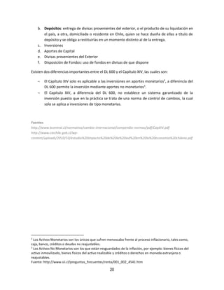 20
b. Depósitos: entrega de divisas provenientes del exterior, o el producto de su liquidación en
el país, a otra, domiciliada o residente en Chile, quien se hace dueña de ellas a título de
depósito y se obliga a restituirlas en un momento distinto al de la entrega.
c. Inversiones
d. Aportes de Capital
e. Divisas provenientes del Exterior
f. Disposición de Fondos: uso de fondos en divisas de que dispone
Existen dos diferencias importantes entre el DL 600 y el Capítulo XIV, las cuales son:
 El Capítulo XIV solo es aplicable a las inversiones en aportes monetarios2
, a diferencia del
DL 600 permite la inversión mediante aportes no monetarios3
.
 El Capítulo XIV, a diferencia del DL 600, no establece un sistema garantizado de la
inversión puesto que en la práctica se trata de una norma de control de cambios, la cual
solo se aplica a inversiones de tipo monetarias.
Fuentes:
http://www.bcentral.cl/normativa/cambio-internacional/compendio-normas/pdf/CapXIV.pdf
http://www.ciechile.gob.cl/wp-
content/uploads/2010/10/estudio%20impacto%20de%20la%20ied%20en%20la%20economia%20chilena.pdf
2
Los Activos Monetarios son los únicos que sufren menoscabo frente al proceso inflacionario, tales como,
caja, banco, créditos o deudas no reajustables.
3
Los Activos No Monetarios son los que están resguardados de la inflación, por ejemplo: bienes físicos del
activo inmovilizado, bienes físicos del activo realizable y créditos o derechos en moneda extranjera o
reajustables.
Fuente: http://www.sii.cl/preguntas_frecuentes/renta/001_002_4541.htm
 