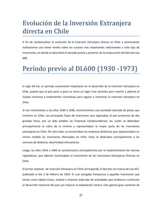 21
Evolucion de la Inversion Extranjera
directa en Chile
A fin de contextualizar la evolución de la Inversión Extranjera directa en Chile a continuación
realizaremos una breve reseña sobre los sucesos más importantes relacionados a este tipo de
inversiones, en donde se describirá el periodo previo y posterior de la instauración del Decreto Ley
600.
Período previo al DL600 (1930 -1973)
El siglo XX fue un periodo sumamente importante en el desarrollo de la Inversión Extranjera en
Chile, puesto que el país poco a poco se torna un lugar muy atractivo para invertir y además el
Estado comienza a implementar normativas para regular e incentivar la inversión extranjera en
Chile.
Si nos remontamos a los años 1930 a 1940, encontraremos una variedad reducida de países que
invierten en Chile. Los principales flujos de inversiones que ingresaban al país provenían de dos
grandes focos, por un lado estaban las Empresas Estadounidenses, las cuales se dedicaban
principalmente al rubro de la minería y representaban la mayor parte de las inversiones
extranjeras en Chile. Por otro lado, se encontraban las empresas Británicas que representaban en
menor medida las inversiones efectuadas en Chile. Estas se dedicaban principalmente a los
servicios de telefonía, electricidad y ferroviarios.
Luego, los años 1954 a 1960 se caracterizaron principalmente por la implementación de normas
reguladoras, que además incentivaban el crecimiento de las Inversiones Extranjeras Directas en
Chile.
El primer estatuto de Inversión Extranjera en Chile corresponde al Decreto con fuerza de Ley 437,
publicado el día 2 de febrero de 1954. El cual otorgaba franquicias a aquellas inversiones que
tenían como objeto iniciar, ampliar o impulsar todo tipo de actividades que tendieran a estimular
el desarrollo industrial del país y/o mejorar la explotación minera. Esto generó gran aumento de
 