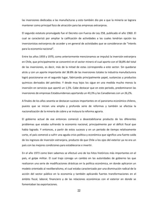 22
las inversiones dedicadas a las manufacturas y esto también dio pie a que la minería se lograra
mantener como principal foco de atracción para las empresas extranjeras.
El segundo estatuto promulgado fue el Decreto con Fuerza de Ley 258, publicado el año 1960. El
cual se caracterizó por ampliar la calificación de actividades a las cuales tendrían opción los
inversionistas extranjeros de acceder y en general de actividades que se consideraran de “interés
para la economía nacional”.
Entre los años 1959 y 1970, como anteriormente mencionamos se impulsó la inversión extranjera
en Chile, que principalmente se concentró en el sector minero el cual aporto con el 58,8% del total
de las inversiones, es decir, más de la mitad de estas correspondía a este sector. Sin quedarse
atrás y con un aporte importante del 38.8% de las inversiones totales la industria manufacturera
logró posicionarse en el segundo lugar, fabricando principalmente papel, sustancias y productos
químicos derivados del petróleo. Y desde muy lejos los sigue en una medida mucho menos la
inversión en servicios que aportó un 1,5%. Cabe destacar que en este periodo, predominaron las
inversiones de empresas Estadounidenses aportando un 43,3% y las Canadienses con un 26,2%.
A finales de los años sesenta se destacan sucesos importantes en el panorama económico chileno,
puesto que se inician una amplia y profunda serie de reformas y también se efectúa la
nacionalización de la minería de cobre y se instaura la reforma agraria.
El gobierno actual de ese entonces comenzó a desestabilizarse producto de los diferentes
problemas que estaba sufriendo la economía nacional, principalmente por el déficit fiscal que
había logrado. Y entonces, a partir de estos sucesos y en un periodo de tiempo relativamente
corto, el país comenzó a sufrir una aguda crisis política y económica que significo una fuerte caída
de los ingresos de Inversión extranjera, producto de que Chile a los ojos del exterior ya no era un
país con las mejores condiciones para establecerse e invertir.
En el año 1973 como bien sabemos se efectuó uno de los hitos históricos más importantes en el
país, el golpe militar. El cual trajo consigo un cambio en las autoridades de gobierno las que
realizaron una serie de modificaciones drásticas en la política económica, en donde aplicaron un
modelo orientado al neoliberalismo, el cual estaba caracterizado por una disminución radical de la
acción del sector público en la economía y también aplicando fuertes transformaciones en el
ámbito fiscal, laboral, financiero y de las relaciones económicas con el exterior en donde se
fomentaban las exportaciones.
 