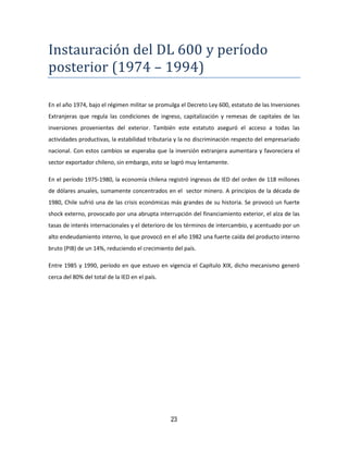 23
Instauracion del DL 600 y período
posterior (1974 – 1994)
En el año 1974, bajo el régimen militar se promulga el Decreto Ley 600, estatuto de las Inversiones
Extranjeras que regula las condiciones de ingreso, capitalización y remesas de capitales de las
inversiones provenientes del exterior. También este estatuto aseguró el acceso a todas las
actividades productivas, la estabilidad tributaria y la no discriminación respecto del empresariado
nacional. Con estos cambios se esperaba que la inversión extranjera aumentara y favoreciera el
sector exportador chileno, sin embargo, esto se logró muy lentamente.
En el período 1975-1980, la economía chilena registró ingresos de IED del orden de 118 millones
de dólares anuales, sumamente concentrados en el sector minero. A principios de la década de
1980, Chile sufrió una de las crisis económicas más grandes de su historia. Se provocó un fuerte
shock externo, provocado por una abrupta interrupción del financiamiento exterior, el alza de las
tasas de interés internacionales y el deterioro de los términos de intercambio, y acentuado por un
alto endeudamiento interno, lo que provocó en el año 1982 una fuerte caída del producto interno
bruto (PIB) de un 14%, reduciendo el crecimiento del país.
Entre 1985 y 1990, período en que estuvo en vigencia el Capítulo XIX, dicho mecanismo generó
cerca del 80% del total de la IED en el país.
 
