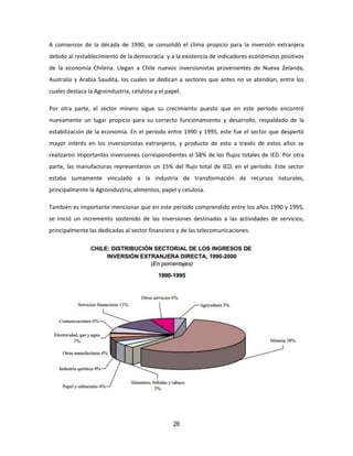 26
A comienzos de la década de 1990, se consolidó el clima propicio para la inversión extranjera
debido al restablecimiento de la democracia y a la existencia de indicadores económicos positivos
de la economía Chilena. Llegan a Chile nuevos inversionistas provenientes de Nueva Zelanda,
Australia y Arabia Saudita, los cuales se dedican a sectores que antes no se atendían, entre los
cuales destaca la Agroindustria, celulosa y el papel.
Por otra parte, el sector minero sigue su crecimiento puesto que en este período encontró
nuevamente un lugar propicio para su correcto funcionamiento y desarrollo, respaldado de la
estabilización de la economía. En el periodo entre 1990 y 1995, este fue el sector que despertó
mayor interés en los inversionistas extranjeros, y producto de esto a través de estos años se
realizaron importantes inversiones correspondientes al 58% de los flujos totales de IED. Por otra
parte, las manufacturas representaron un 15% del flujo total de IED, en el período. Este sector
estaba sumamente vinculado a la industria de transformación de recursos naturales,
principalmente la Agroindustria, alimentos, papel y celulosa.
También es importante mencionar que en este periodo comprendido entre los años 1990 y 1995,
se inició un incremento sostenido de las inversiones destinadas a las actividades de servicios,
principalmente las dedicadas al sector financiero y de las telecomunicaciones.
 