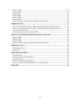 2
DURANTE EL 2000............................................................................................................................................ 50
DURANTE EL 2001............................................................................................................................................ 51
DURANTE 2002 ............................................................................................................................................... 52
DURANTE EL 2003............................................................................................................................................ 53
DURANTE EL 2004............................................................................................................................................ 55
DURANTE EL 2005............................................................................................................................................ 56
LISTADO DE ACUERDOS Y TRATADOS DE LIBRE COMERCIO ACTUALMENTE VIGENTES......................................................... 58
PERÍODO 2006 - 2009................................................................................................................................. 62
ESTATUTO DE LA INVERSIÓN EXTRANJERA (D.L. 600) - INVERSIÓN MATERIALIZADA SEGÚN PAÍS DE ORIGEN. ........................ 62
ESTATUTO DE LA INVERSIÓN EXTRANJERA (D.L. 600) - INVERSIÓN MATERIALIZADA SEGÚN SECTOR DE DESTINO.................... 63
FLUJO DE LA CUENTA FINANCIERA......................................................................................................................... 65
TASAS REFERENCIALES DE LA POLÍTICA MONETARIA. TPM ......................................................................................... 66
IMPACTO DE LA INVERSIÓN EXTRANJERA EN CHILE DESDE EL 2006 –2010................................................. 67
DURANTE EL 2006............................................................................................................................................ 67
DURANTE EL 2007............................................................................................................................................ 68
DURANTE EL 2008............................................................................................................................................ 69
LISTADO DE ACUERDOS Y TRATADOS DE LIBRE COMERCIO ACTUALMENTE VIGENTES......................................................... 71
PERÍODO 2010 - 2013................................................................................................................................. 80
ANTECEDENTES DEL PERIODO .............................................................................................................................. 81
PRIMERO AÑOS ................................................................................................................................................ 82
CONCLUSIONES DEL PERIODO.................................................................................................................... 90
PANORAMA GENERAL........................................................................................................................................ 90
ORIGEN DE LA INVERSIÓN EXTRANJERA DIRECTA ..................................................................................................... 92
CHILE PAÍS INTEGRADO....................................................................................................................................... 93
DESTINO DE LA INVERSIÓN EXTRANJERA DIRECTA .................................................................................................... 94
IMPACTO DE LA INVESTIGACIÓN EXTRANJERA DIRECTA EN LA ECONOMÍA CHILENA:......................................................... 96
CONCLUSIÓN ............................................................................................................................................. 98
 