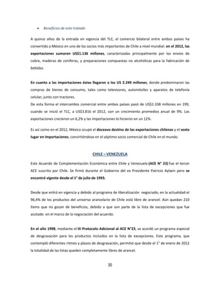 30
 Beneficios de este tratado
A quince años de la entrada en vigencia del TLC, el comercio bilateral entre ambos países ha
convertido a México en uno de los socios más importantes de Chile a nivel mundial: en el 2012, las
exportaciones sumaron US$1.136 millones, caracterizadas principalmente por los envíos de
cobre, maderas de coníferas, y preparaciones compuestas no alcohólicas para la fabricación de
bebidas.
En cuanto a las importaciones éstas llegaron a los US 2.249 millones, donde predominaron las
compras de bienes de consumo, tales como televisores, automóviles y aparatos de telefonía
celular; junto con tractores.
De esta forma el intercambio comercial entre ambos países pasó de US$1.338 millones en 199,
cuando se inició el TLC, a US$3.816 el 2012, con un crecimiento promedios anual de 9%. Las
exportaciones crecieron un 6,2% y las importaciones lo hicieron en un 12%.
Es así como en el 2012, México ocupó el doceavo destino de las exportaciones chilenas y el sexto
lugar en importaciones, convirtiéndose en el séptimo socio comercial de Chile en el mundo.
CHILE – VENEZUELA
Este Acuerdo de Complementación Económica entre Chile y Venezuela (ACE N° 23) fue el tercer
ACE suscrito por Chile. Se firmó durante el Gobierno del ex Presidente Patricio Aylwin pero se
encontró vigente desde el 1° de julio de 1993.
Desde que entró en vigencia y debido al programa de liberalización negociado, en la actualidad el
96,4% de los productos del universo arancelario de Chile está libre de arancel. Aún quedan 210
ítems que no gozan de beneficios, debido a que son parte de la lista de excepciones que fue
acotado en el marco de la negociación del acuerdo.
En el año 1998, mediante el III Protocolo Adicional al ACE N°23, se acordó un programa especial
de desgravación para los productos incluidos en la lista de excepciones. Este programa, que
contempló diferentes ritmos y plazos de desgravación, permitió que desde el 1° de enero de 2012
la totalidad de las listas queden completamente libres de arancel.
 