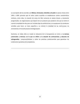 31
La suscripción de los acuerdos con México, Venezuela, Colombia y Ecuador en pocos meses entre
1993 y 1994, permitió que en estos cuatro acuerdos se establecieran ciertas características
similares, entre ellas, la creación de zonas de libre comercio en plazos breves y claramente
programados, las negociaciones que dejaron de ser producto por producto sino que se tomó en
cuenta la totalidad de ellos para ser incluidos bajo las preferencias y se exceptuaron los productos
sensibles para tener un trato específico y se eliminó la totalidad de las restricciones no
arancelarias al inicio del proceso de desgravación.
Asimismo, en todos ellos se resalta la relevancia de la transparencia en torno a las normas
comerciales y técnicas - en lo que se refiere a la solución de controversias y cláusulas de
salvaguardias - comprometiéndose a evitar las prácticas proteccionistas para garantizar las
condiciones equitativas de competencia.
 