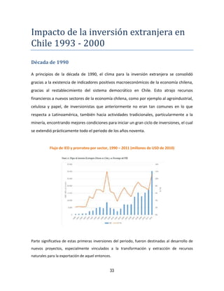 33
Impacto de la inversion extranjera en
Chile 1993 - 2000
Década de 1990
A principios de la década de 1990, el clima para la inversión extranjera se consolidó
gracias a la existencia de indicadores positivos macroeconómicos de la economía chilena,
gracias al restablecimiento del sistema democrático en Chile. Esto atrajo recursos
financieros a nuevos sectores de la economía chilena, como por ejemplo al agroindustrial,
celulosa y papel, de inversionistas que anteriormente no eran tan comunes en lo que
respecta a Latinoamérica, también hacia actividades tradicionales, particularmente a la
minería, encontrando mejores condiciones para iniciar un gran ciclo de inversiones, el cual
se extendió prácticamente todo el periodo de los años noventa.
Flujo de IED y prorrateo por sector, 1990 – 2011 (millones de USD de 2010)
Parte significativa de estas primeras inversiones del periodo, fueron destinadas al desarrollo de
nuevos proyectos, especialmente vinculados a la transformación y extracción de recursos
naturales para la exportación de aquel entonces.
 