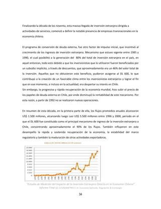 34
Finalizando la década de los noventa, esta masiva llegada de inversión extranjera dirigida a
actividades de servicios, comenzó a definir la notable presencia de empresas transnacionales en la
economía chilena.
El programa de conversión de deuda externa, fue otro factor de impulso inicial, que incentivó al
crecimiento de los ingresos de inversión extranjera. Mecanismo que estuvo vigente entre 1985 y
1990, el cual posibilitó a la generación del 80% del total de inversión extranjera en el país, en
aquel entonces, todo esto debido a que los inversionistas que lo utilizaron fueron beneficiados por
un subsidio implícito, a través de descuentos, que aproximadamente era un 46% del valor total de
la inversión. Aquellos que no obtuvieron este beneficio, pudieron acogerse al DL 600, lo que
contribuyo a la creación de un favorable clima entre los inversionistas extranjeros y lograr el fin
que en ese momento, e incluso en la actualidad, era despertar su interés en Chile.
Sin embargo, la progresiva y rápida recuperación de la economía mundial, hizo subir el precio de
los papeles de deuda externa en Chile, por ende disminuyó la rentabilidad de este mecanismo. Por
esta razón, a partir de 1992 no se realizaron nuevas operaciones.
En resumen de esta década, en la primera parte de ella, los flujos promedios anuales alcanzaron
US$ 1.500 millones, alcanzando luego casi US$ 5.500 millones entre 1996 y 2000, periodo en el
que el DL 600 fue constituido como el principal mecanismo de ingreso de la inversión extranjera a
Chile, concentrando aproximadamente el 90% de los flujos. También influyeron en este
desempeño la rápida y sostenida recuperación de la economía, la estabilidad del marco
regulatorio y también la maduración de otras actividades exportadoras.
“Estudio de Medición del Impacto de la Inversión Extranjera Directa en la Economía Chilena”
Informe Final SCL ECONOMETRICS S.A. Economía Aplicada, Regulación & Estrategia
 
