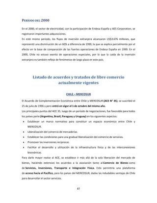 41
PERÍODO DEL 2000
En el 2000, el sector de electricidad, con la participación de Endesa España y AES Corporation, se
registraron importantes adquisiciones.
En este mismo periodo, los flujos de inversión extranjera alcanzaron US$3.676 millones, que
representó una disminución de un 60% a diferencia de 1999, la que se explica parcialmente por el
efecto en la base de comparación de las fuertes operaciones de Endesa España en 1999. En el
2000, Chile no estuvo exento de operaciones especiales, por lo que la caída de la inversión
extranjera es también reflejo de fenómenos de largo plazo en este país.
Listado de acuerdos y tratados de libre comercio
actualmente vigentes
CHILE – MERCOSUR
El Acuerdo de Complementación Económica entre Chile y MERCOSUR (ACE N° 35), se suscribió el
25 de julio de 1996 y pero entró en vigor el 1 de octubre del mismo año.
Los principales puntos del ACE 35, luego de un período de negociaciones, fue favorable para todos
los países parte (Argentina, Brasil, Paraguay y Uruguay) en los siguientes aspectos:
 Establecer un marco normativo para constituir un espacio económico entre Chile y
MERCOSUR.
 Liberalización del comercio de mercaderías.
 Establecer las condiciones para una gradual liberalización del comercio de servicios.
 Promover las inversiones recíprocas.
 Facilitar el desarrollo y utilización de la infraestructura física y de las interconexiones
bioceánicas.
Para darle mayor realce al ACE, se establece ir más allá de la sola liberación del mercado de
bienes, haciendo extensivo los acuerdos a la asociación tanto al Comercio de Bienes como
de Servicios, Inversiones, Transporte e Integración Física. Esto permitiría una plataforma
de acceso hacia el Pacífico, para los países del MERCOSUR, dadas las indudables ventajas de Chile
para desarrollar el sector servicios.
 