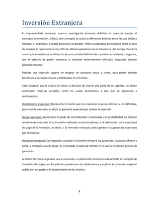 4
Inversion Extranjera
Es imprescindible comenzar nuestra investigación teniendo definido en nuestras mentes el
concepto de Inversión. Si bien, este concepto se asocia a diferentes ámbitos entre las que destaca
finanzas, o economía. A modo general se es posible referir al concepto de inversión como el acto
de emplear el capital ahora con el fin de obtener ganancias con el transcurso del tiempo. De cierta
manera, la inversión es la utilización de una cantidad definida de capital en actividades o negocios,
con el objetivo de poder aumentar la cantidad recientemente señalada, buscando obtener
ganancias futuras.
Realizar una inversión supone en resignar un consumo actual y cierto, para poder obtener
beneficios a periodos futuros y distribuidos en el tiempo.
Cabe destacar que la a hora de tomar la decisión de invertir por parte de los agentes, se deben
contemplar diversas variables, entre las cuales destacamos a tres que se explicaran a
continuación:
Rendimiento esperado: Representa el monto que los inversores esperan obtener y, en definitiva,
ganar con la inversión, es decir, la ganancia esperada por realizar la inversión
Riesgo asociado: Representa el grado de incertidumbre relacionado a la probabilidad de obtener
rendimiento esperado de la inversión realizada, se asocia además, a la estimación de la capacidad
de pago de la inversión, es decir, si la inversión realizada podrá generar las ganancias esperados
por el inversor.
Horizonte temporal: Corresponde a cuando la inversión ofrecerá las ganancias, las puede ofrecer a
corto, a mediano a largo plazo. Es el periodo o lapso de tiempo en el que la inversión genera las
ganancias
Al definir de manera general que es Inversión, es pertinente comenzar a desarrollar el concepto de
Inversión Extranjera, en los párrafos posteriores los dedicaremos a explicar el concepto, exponer
cuáles son sus partes y la determinante de las mismas.
 