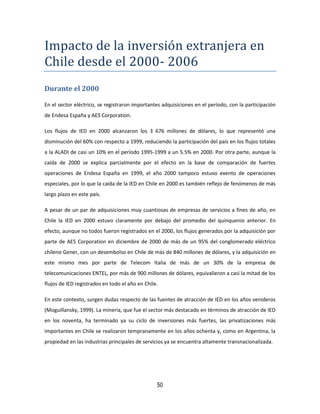 50
Impacto de la inversion extranjera en
Chile desde el 2000- 2006
Durante el 2000
En el sector eléctrico, se registraron importantes adquisiciones en el período, con la participación
de Endesa España y AES Corporation.
Los flujos de IED en 2000 alcanzaron los 3 676 millones de dólares, lo que representó una
disminución del 60% con respecto a 1999, reduciendo la participación del país en los flujos totales
a la ALADI de casi un 10% en el período 1995-1999 a un 5.5% en 2000. Por otra parte, aunque la
caída de 2000 se explica parcialmente por el efecto en la base de comparación de fuertes
operaciones de Endesa España en 1999, el año 2000 tampoco estuvo exento de operaciones
especiales, por lo que la caída de la IED en Chile en 2000 es también reflejo de fenómenos de más
largo plazo en este país.
A pesar de un par de adquisiciones muy cuantiosas de empresas de servicios a fines de año, en
Chile la IED en 2000 estuvo claramente por debajo del promedio del quinquenio anterior. En
efecto, aunque no todos fueron registrados en el 2000, los flujos generados por la adquisición por
parte de AES Corporation en diciembre de 2000 de más de un 95% del conglomerado eléctrico
chileno Gener, con un desembolso en Chile de más de 840 millones de dólares, y la adquisición en
este mismo mes por parte de Telecom Italia de más de un 30% de la empresa de
telecomunicaciones ENTEL, por más de 900 millones de dólares, equivalieron a casi la mitad de los
flujos de IED registrados en todo el año en Chile.
En este contexto, surgen dudas respecto de las fuentes de atracción de IED en los años venideros
(Moguillansky, 1999). La minería, que fue el sector más destacado en términos de atracción de IED
en los noventa, ha terminado ya su ciclo de inversiones más fuertes, las privatizaciones más
importantes en Chile se realizaron tempranamente en los años ochenta y, como en Argentina, la
propiedad en las industrias principales de servicios ya se encuentra altamente transnacionalizada.
 